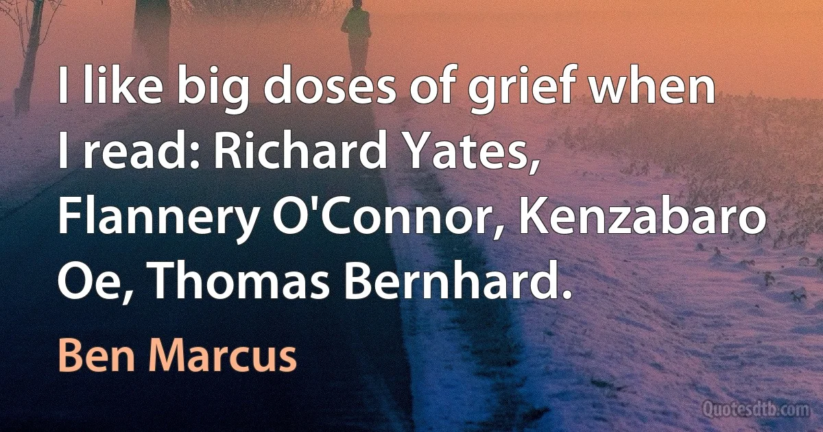 I like big doses of grief when I read: Richard Yates, Flannery O'Connor, Kenzabaro Oe, Thomas Bernhard. (Ben Marcus)