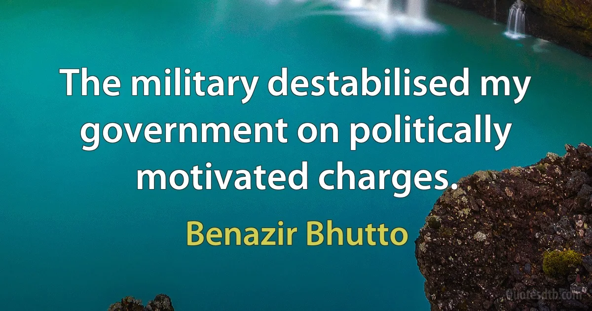 The military destabilised my government on politically motivated charges. (Benazir Bhutto)