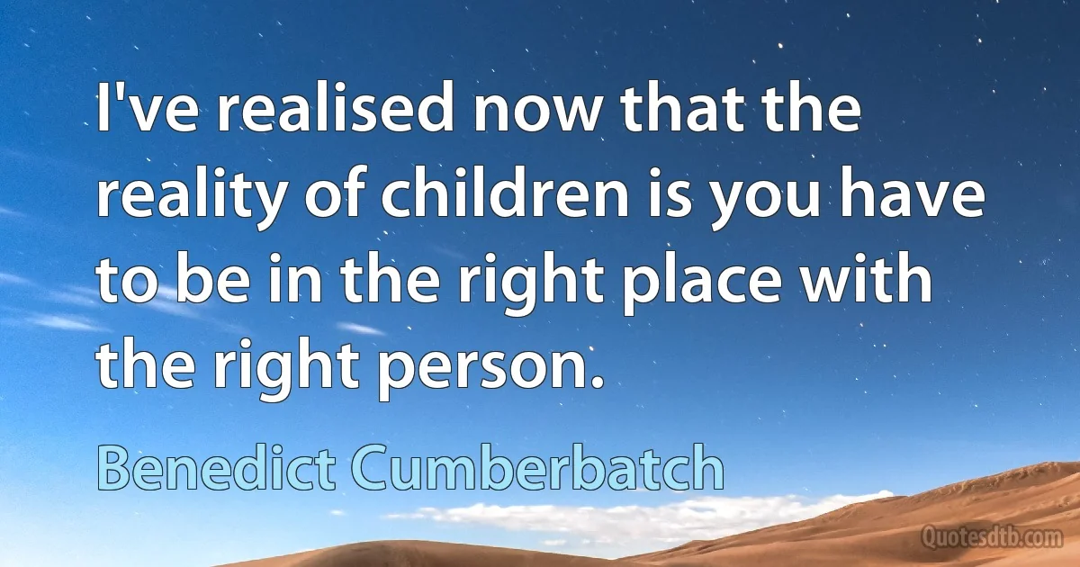 I've realised now that the reality of children is you have to be in the right place with the right person. (Benedict Cumberbatch)