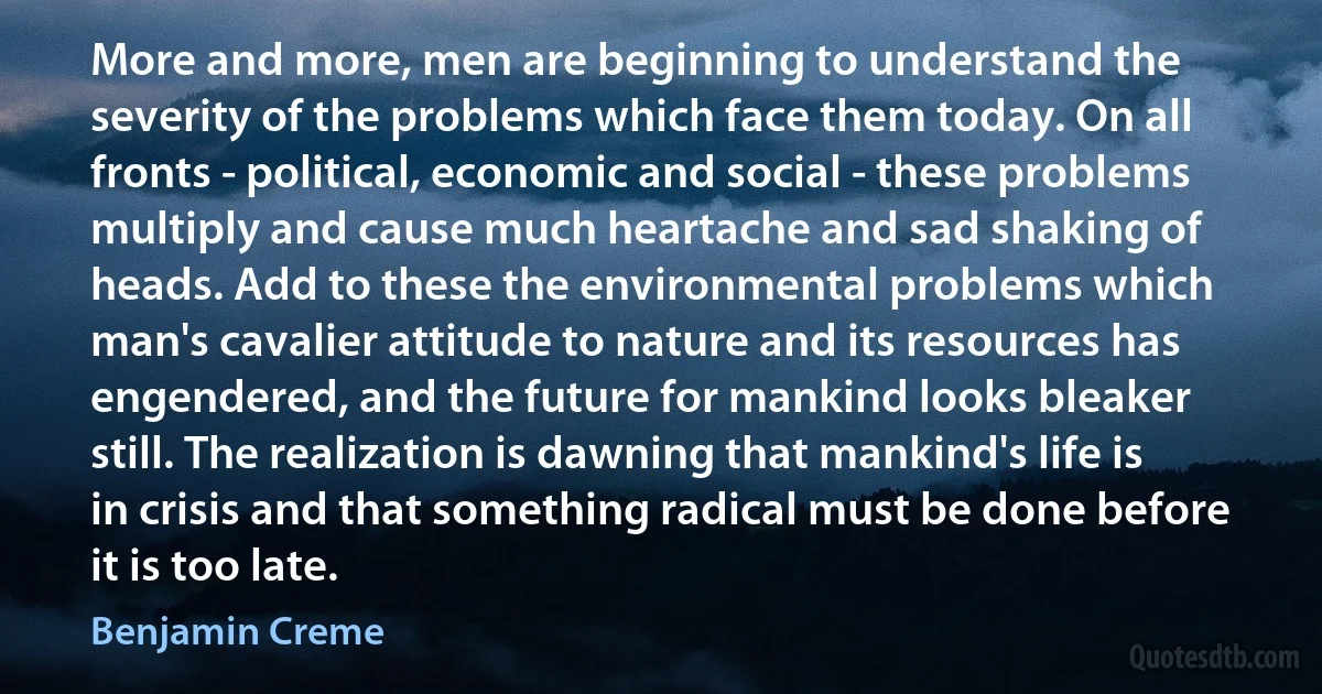 More and more, men are beginning to understand the severity of the problems which face them today. On all fronts - political, economic and social - these problems multiply and cause much heartache and sad shaking of heads. Add to these the environmental problems which man's cavalier attitude to nature and its resources has engendered, and the future for mankind looks bleaker still. The realization is dawning that mankind's life is in crisis and that something radical must be done before it is too late. (Benjamin Creme)