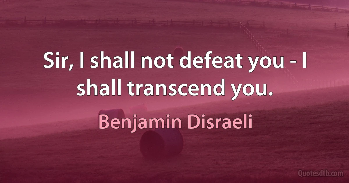 Sir, I shall not defeat you - I shall transcend you. (Benjamin Disraeli)