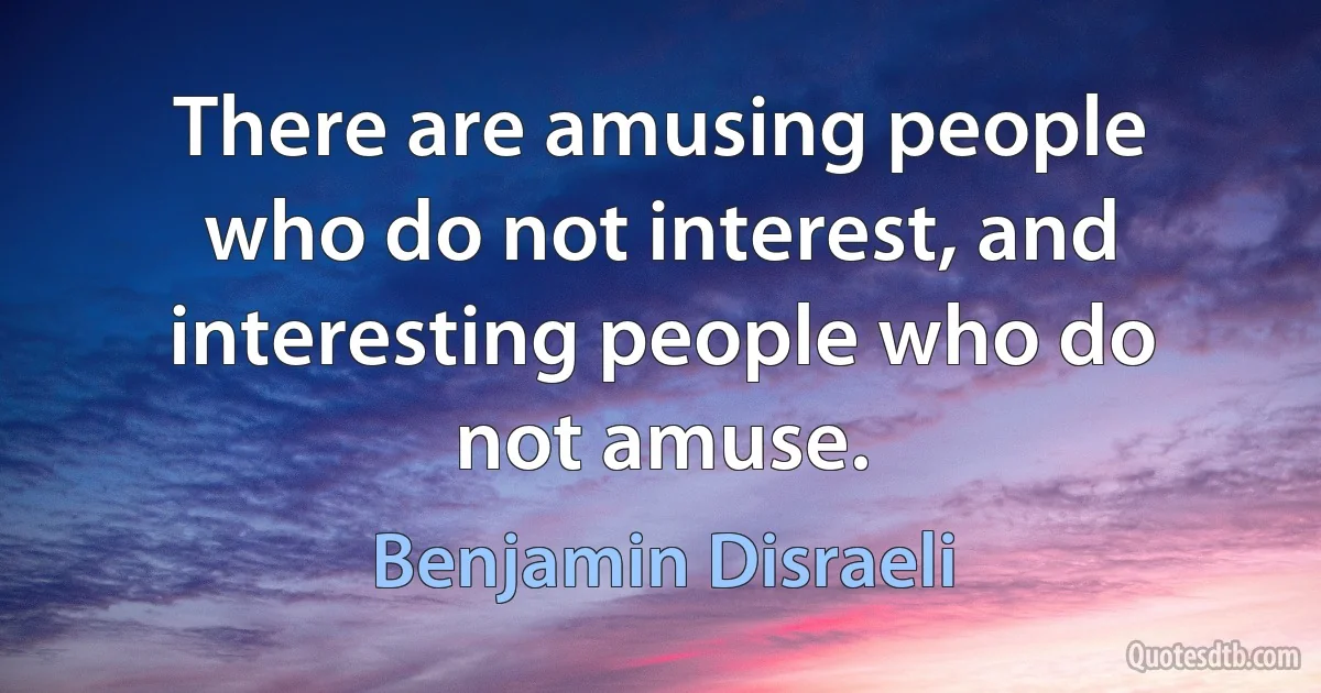 There are amusing people who do not interest, and interesting people who do not amuse. (Benjamin Disraeli)