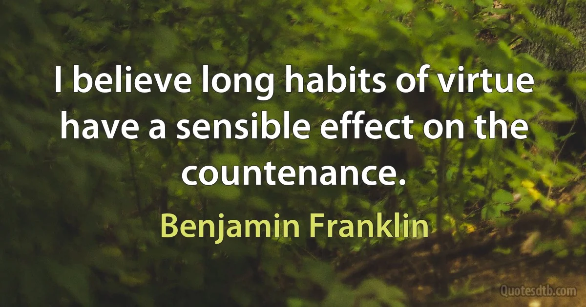 I believe long habits of virtue have a sensible effect on the countenance. (Benjamin Franklin)