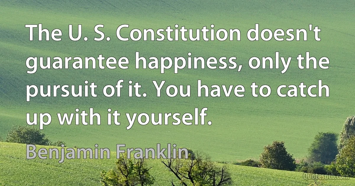 The U. S. Constitution doesn't guarantee happiness, only the pursuit of it. You have to catch up with it yourself. (Benjamin Franklin)