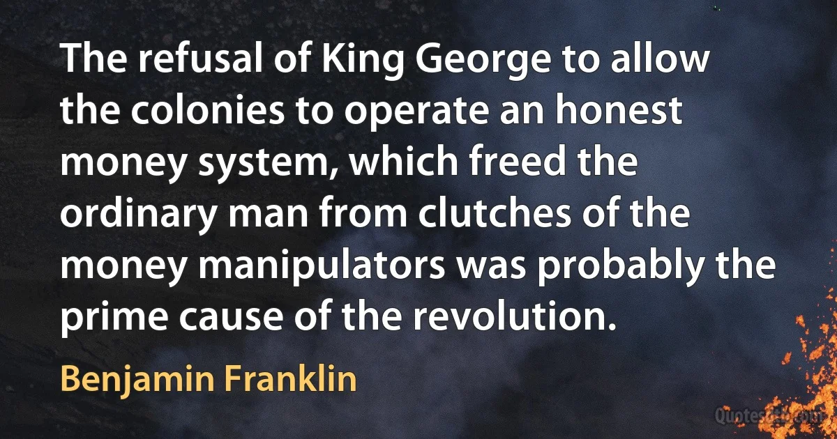 The refusal of King George to allow the colonies to operate an honest money system, which freed the ordinary man from clutches of the money manipulators was probably the prime cause of the revolution. (Benjamin Franklin)