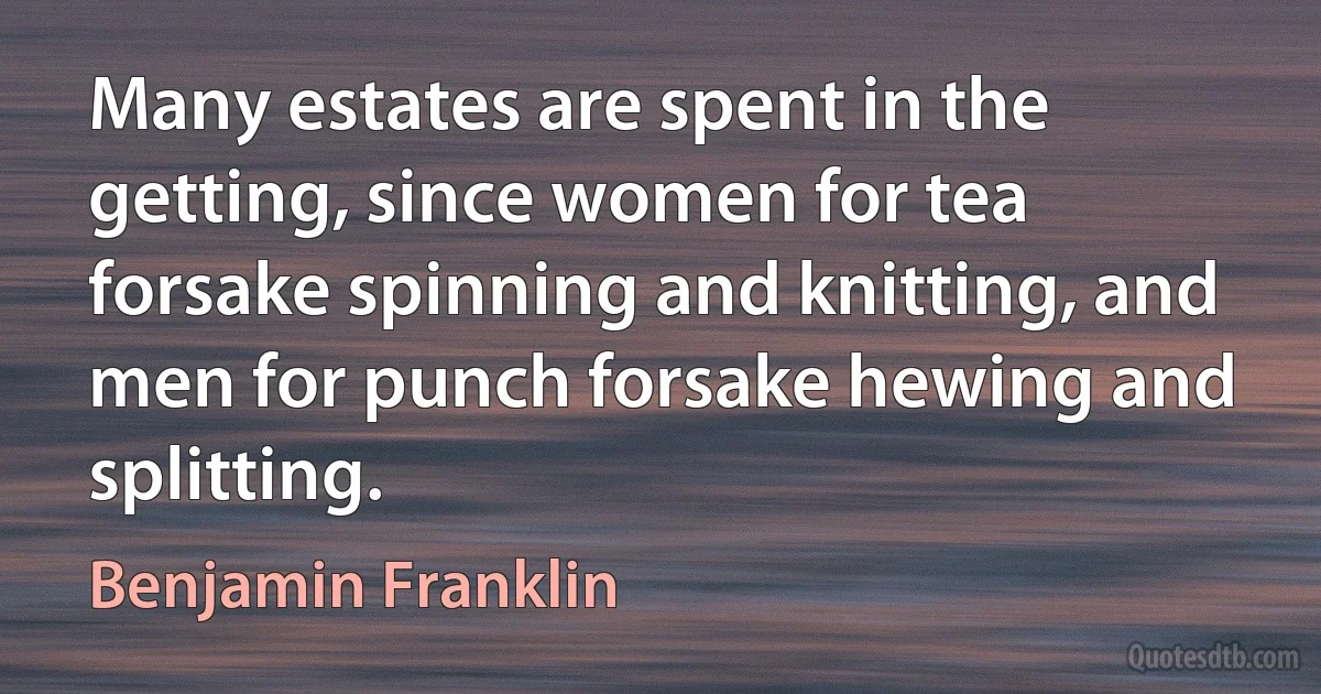 Many estates are spent in the getting, since women for tea forsake spinning and knitting, and men for punch forsake hewing and splitting. (Benjamin Franklin)