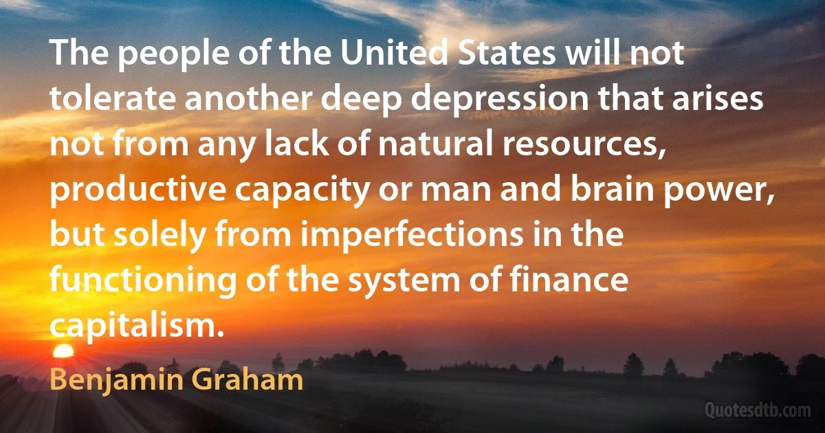 The people of the United States will not tolerate another deep depression that arises not from any lack of natural resources, productive capacity or man and brain power, but solely from imperfections in the functioning of the system of finance capitalism. (Benjamin Graham)