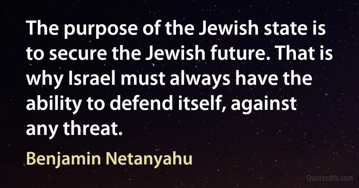 The purpose of the Jewish state is to secure the Jewish future. That is why Israel must always have the ability to defend itself, against any threat. (Benjamin Netanyahu)