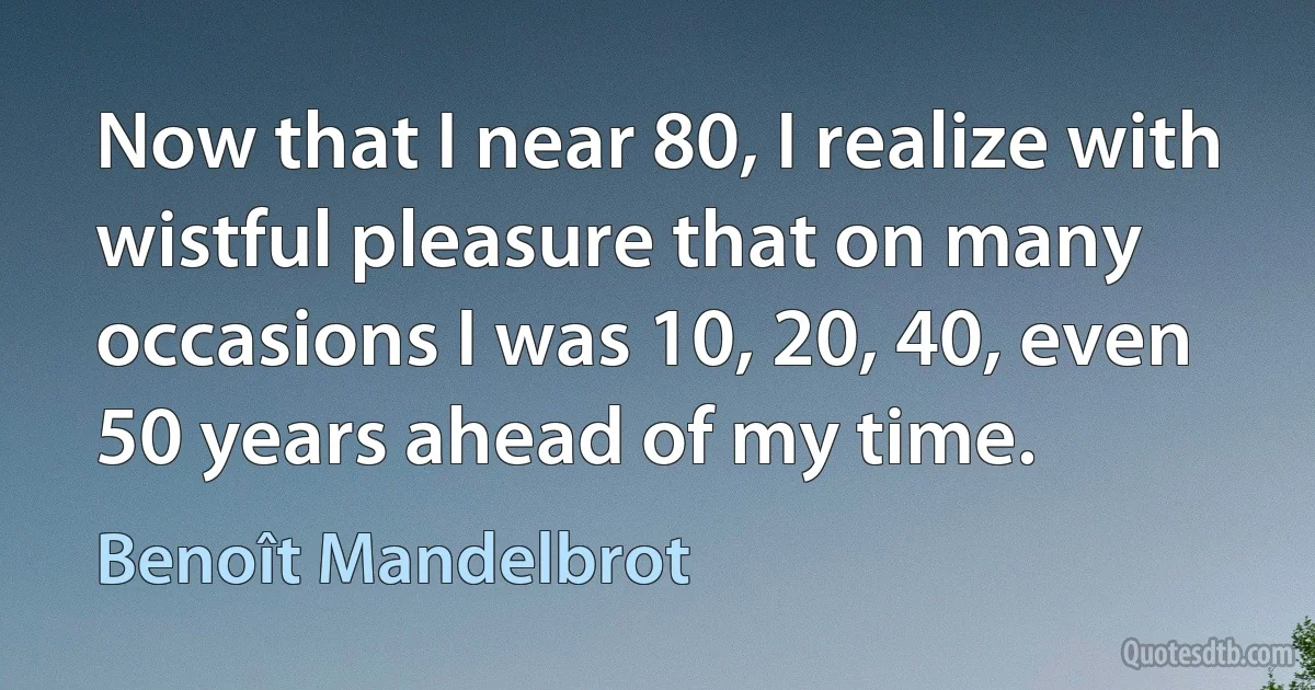 Now that I near 80, I realize with wistful pleasure that on many occasions I was 10, 20, 40, even 50 years ahead of my time. (Benoît Mandelbrot)