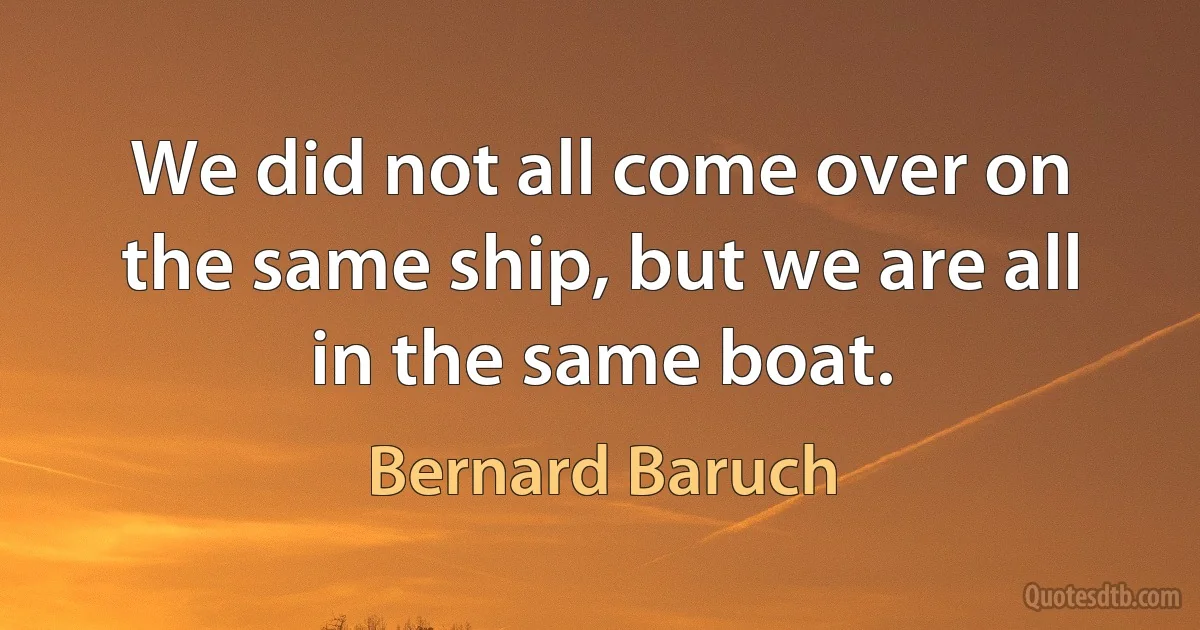 We did not all come over on the same ship, but we are all in the same boat. (Bernard Baruch)