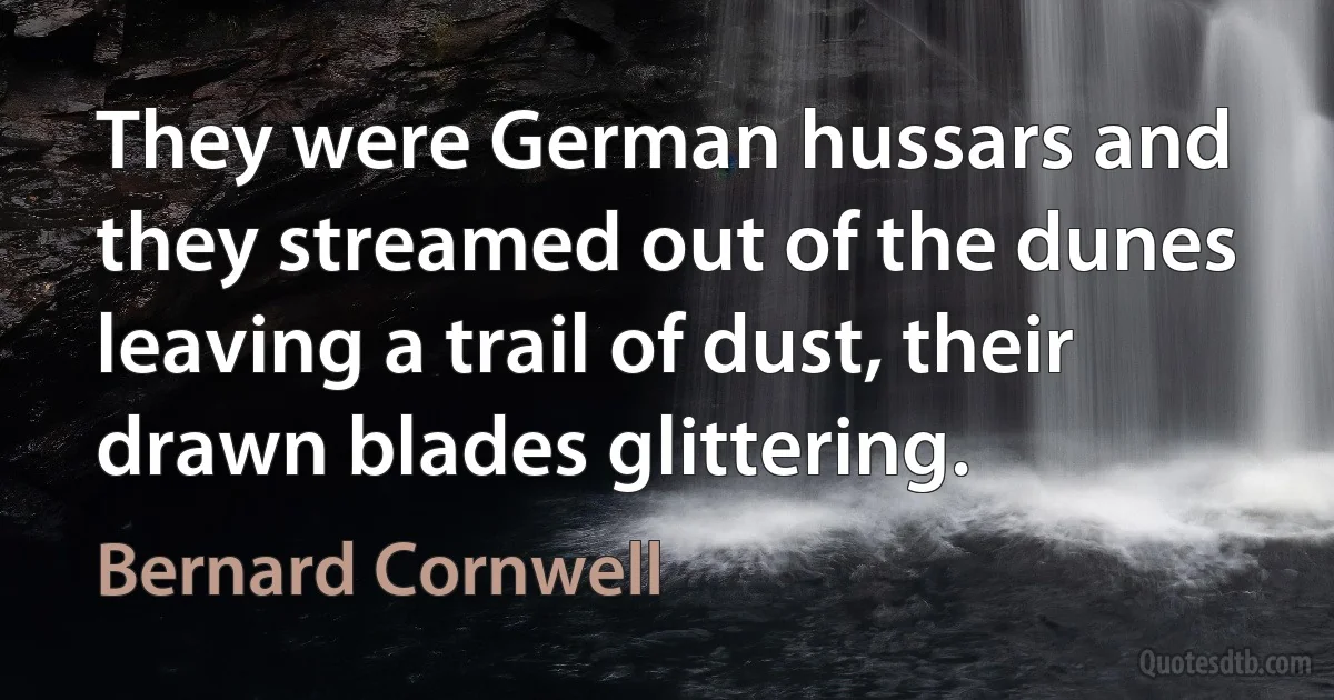 They were German hussars and they streamed out of the dunes leaving a trail of dust, their drawn blades glittering. (Bernard Cornwell)