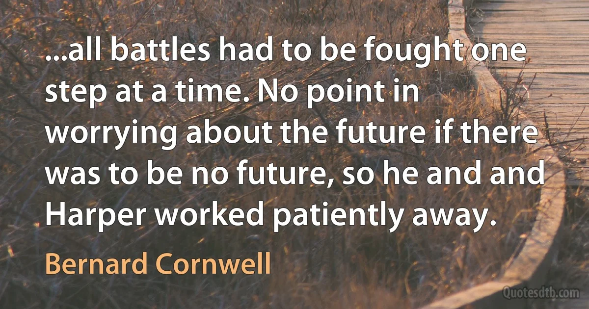 ...all battles had to be fought one step at a time. No point in worrying about the future if there was to be no future, so he and and Harper worked patiently away. (Bernard Cornwell)