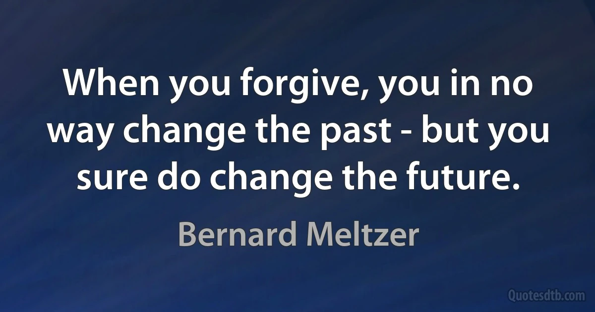 When you forgive, you in no way change the past - but you sure do change the future. (Bernard Meltzer)