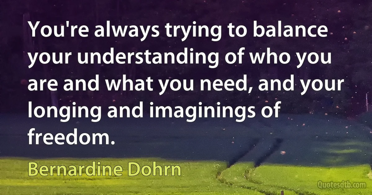 You're always trying to balance your understanding of who you are and what you need, and your longing and imaginings of freedom. (Bernardine Dohrn)