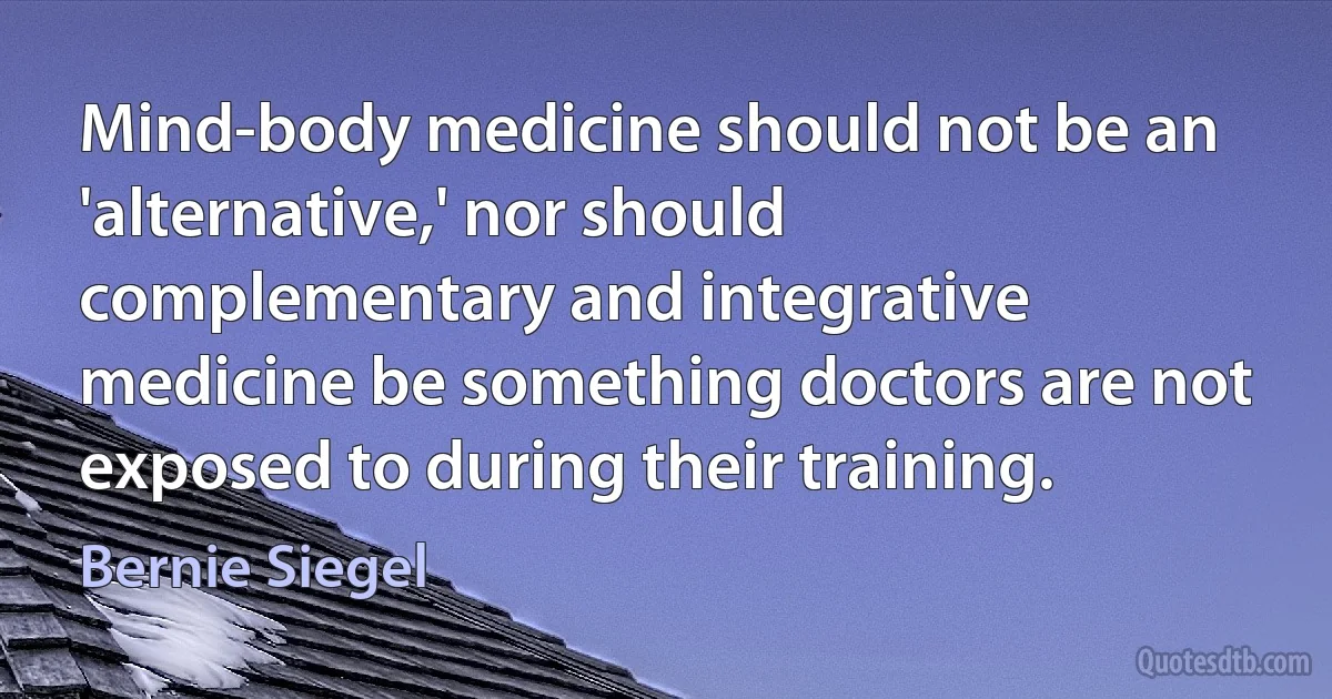 Mind-body medicine should not be an 'alternative,' nor should complementary and integrative medicine be something doctors are not exposed to during their training. (Bernie Siegel)