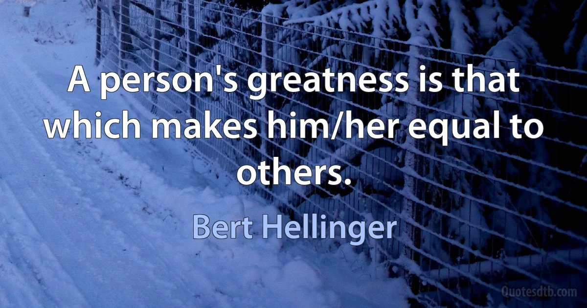 A person's greatness is that which makes him/her equal to others. (Bert Hellinger)