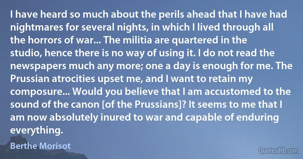 I have heard so much about the perils ahead that I have had nightmares for several nights, in which I lived through all the horrors of war... The militia are quartered in the studio, hence there is no way of using it. I do not read the newspapers much any more; one a day is enough for me. The Prussian atrocities upset me, and I want to retain my composure... Would you believe that I am accustomed to the sound of the canon [of the Prussians]? It seems to me that I am now absolutely inured to war and capable of enduring everything. (Berthe Morisot)