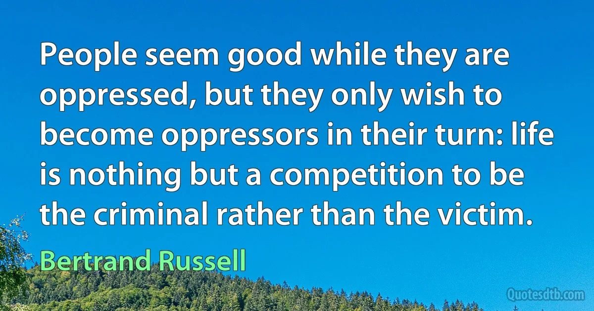 People seem good while they are oppressed, but they only wish to become oppressors in their turn: life is nothing but a competition to be the criminal rather than the victim. (Bertrand Russell)