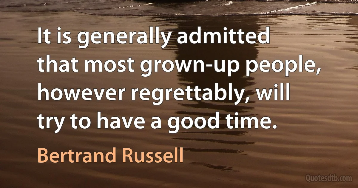 It is generally admitted that most grown-up people, however regrettably, will try to have a good time. (Bertrand Russell)