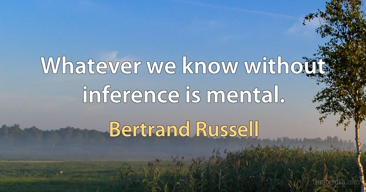 Whatever we know without inference is mental. (Bertrand Russell)