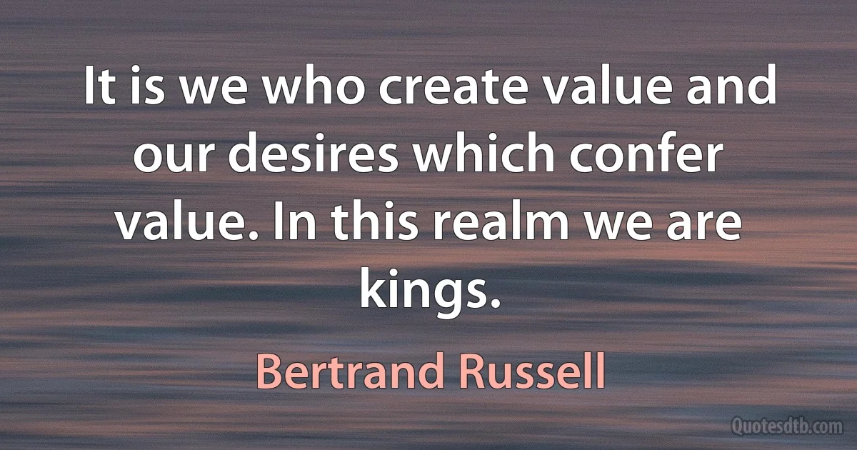 It is we who create value and our desires which confer value. In this realm we are kings. (Bertrand Russell)