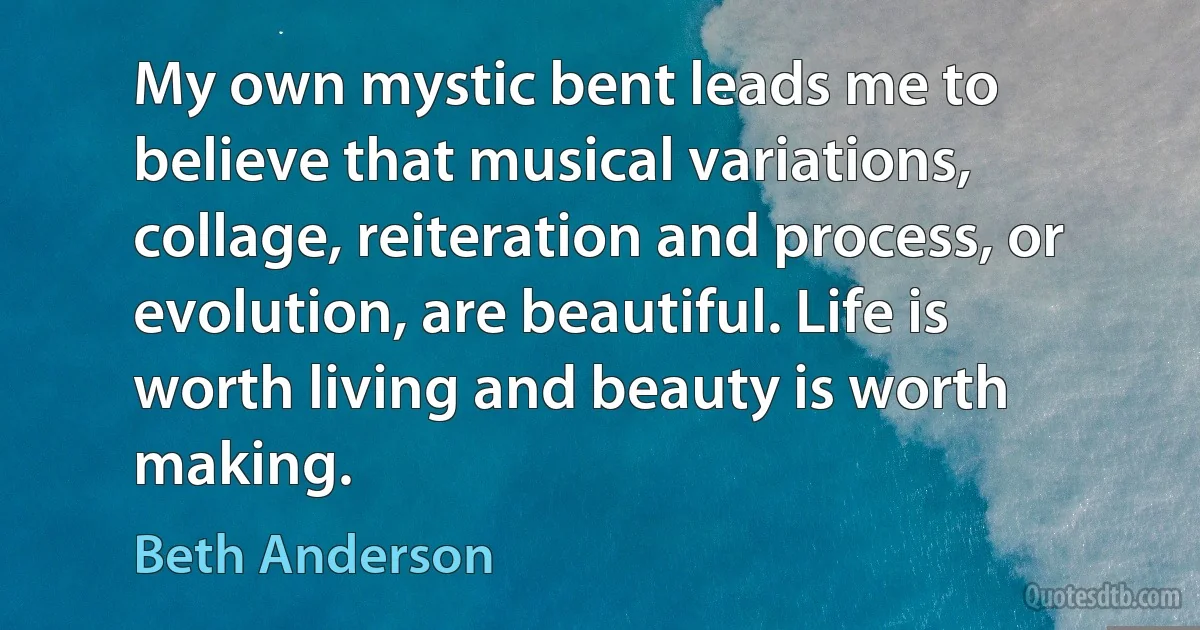 My own mystic bent leads me to believe that musical variations, collage, reiteration and process, or evolution, are beautiful. Life is worth living and beauty is worth making. (Beth Anderson)