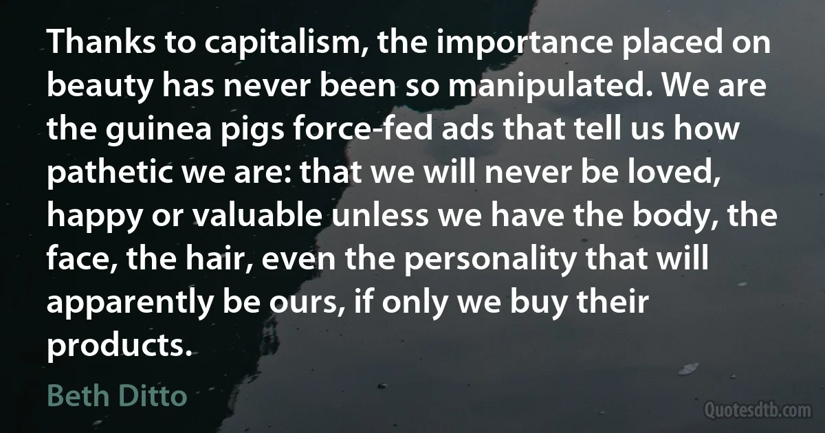 Thanks to capitalism, the importance placed on beauty has never been so manipulated. We are the guinea pigs force-fed ads that tell us how pathetic we are: that we will never be loved, happy or valuable unless we have the body, the face, the hair, even the personality that will apparently be ours, if only we buy their products. (Beth Ditto)