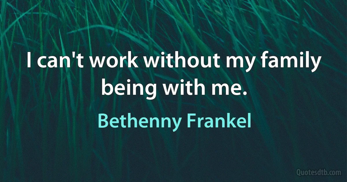 I can't work without my family being with me. (Bethenny Frankel)