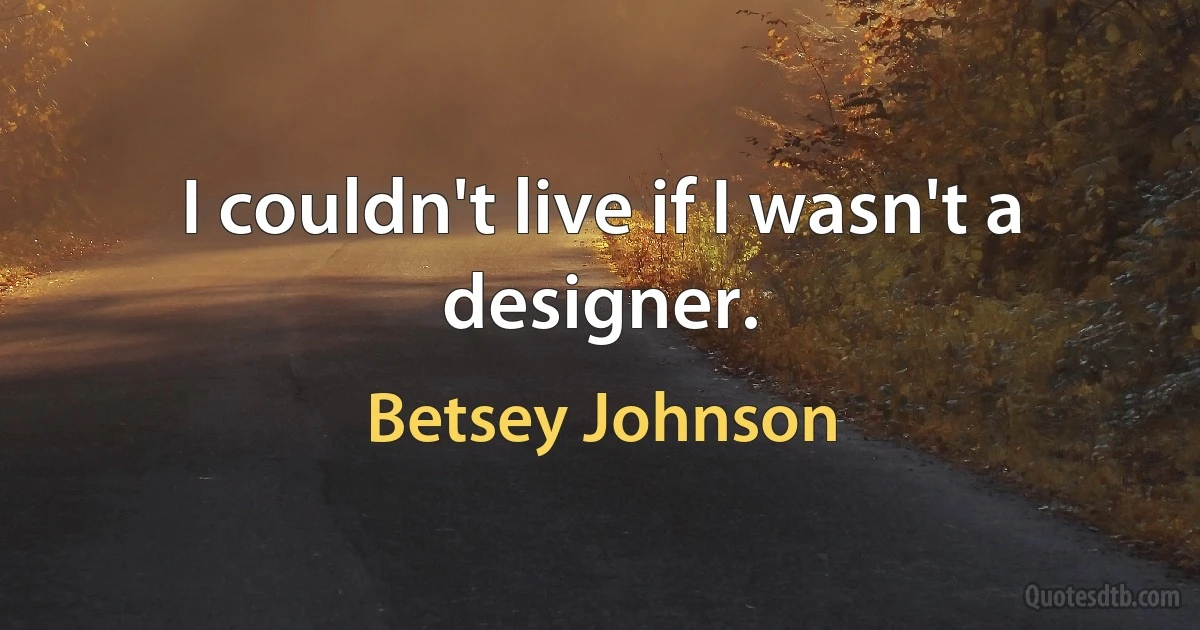 I couldn't live if I wasn't a designer. (Betsey Johnson)