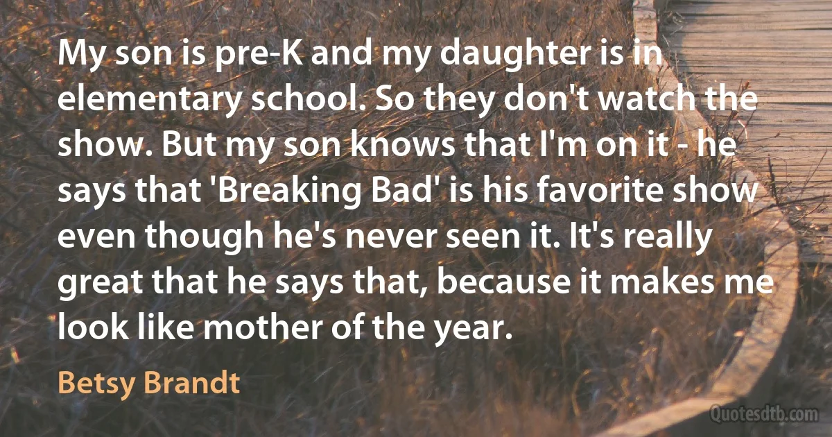 My son is pre-K and my daughter is in elementary school. So they don't watch the show. But my son knows that I'm on it - he says that 'Breaking Bad' is his favorite show even though he's never seen it. It's really great that he says that, because it makes me look like mother of the year. (Betsy Brandt)