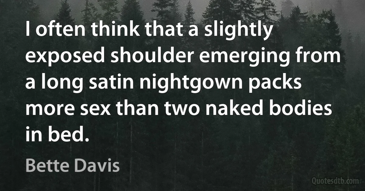 I often think that a slightly exposed shoulder emerging from a long satin nightgown packs more sex than two naked bodies in bed. (Bette Davis)