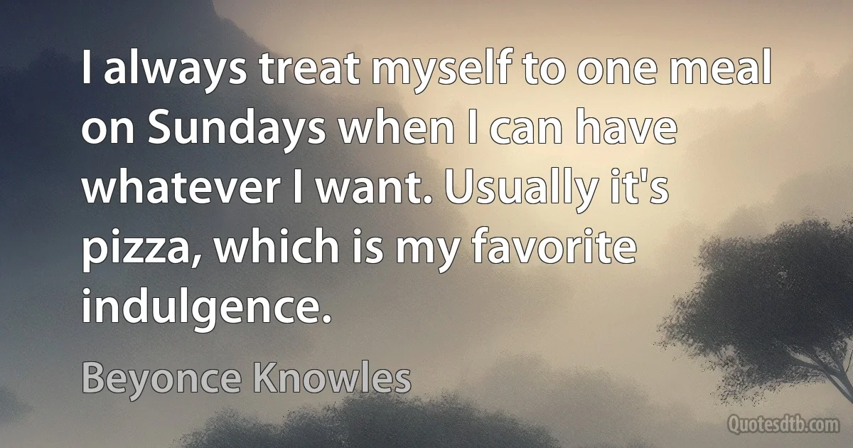 I always treat myself to one meal on Sundays when I can have whatever I want. Usually it's pizza, which is my favorite indulgence. (Beyonce Knowles)