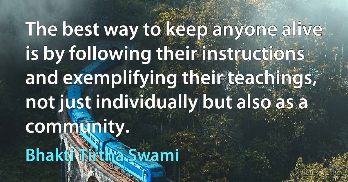 The best way to keep anyone alive is by following their instructions and exemplifying their teachings, not just individually but also as a community. (Bhakti Tirtha Swami)