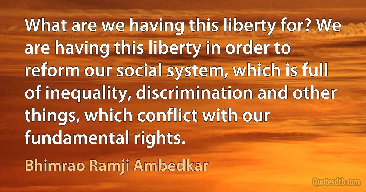 What are we having this liberty for? We are having this liberty in order to reform our social system, which is full of inequality, discrimination and other things, which conflict with our fundamental rights. (Bhimrao Ramji Ambedkar)