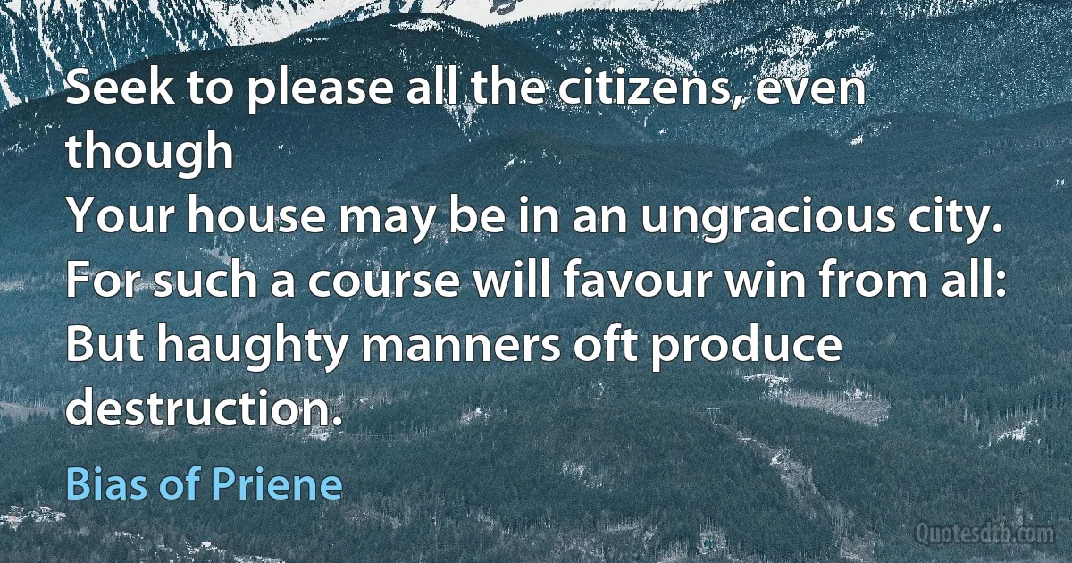 Seek to please all the citizens, even though
Your house may be in an ungracious city.
For such a course will favour win from all:
But haughty manners oft produce destruction. (Bias of Priene)