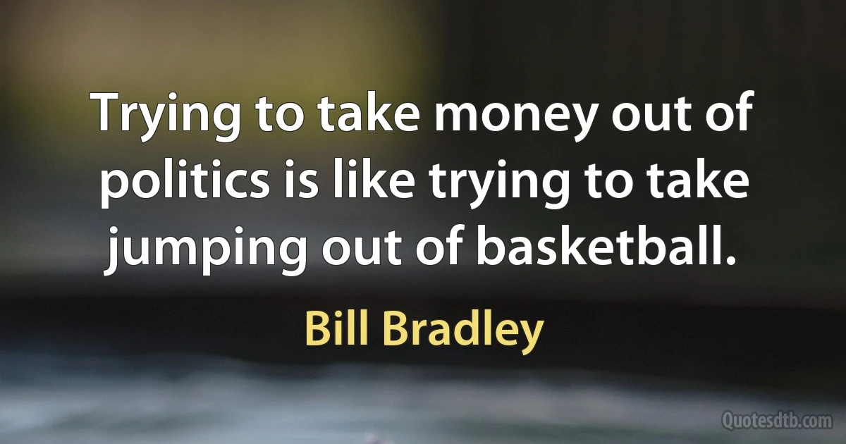 Trying to take money out of politics is like trying to take jumping out of basketball. (Bill Bradley)