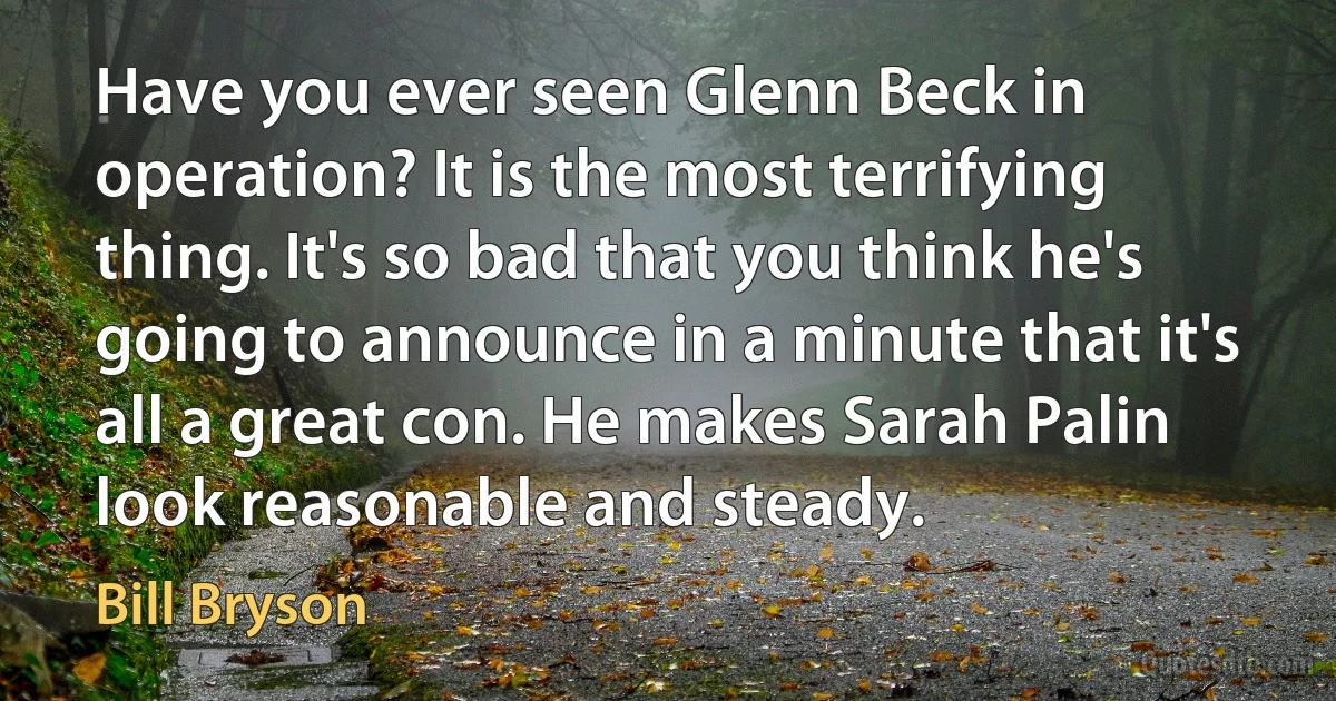 Have you ever seen Glenn Beck in operation? It is the most terrifying thing. It's so bad that you think he's going to announce in a minute that it's all a great con. He makes Sarah Palin look reasonable and steady. (Bill Bryson)