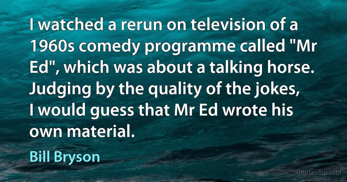 I watched a rerun on television of a 1960s comedy programme called "Mr Ed", which was about a talking horse. Judging by the quality of the jokes, I would guess that Mr Ed wrote his own material. (Bill Bryson)