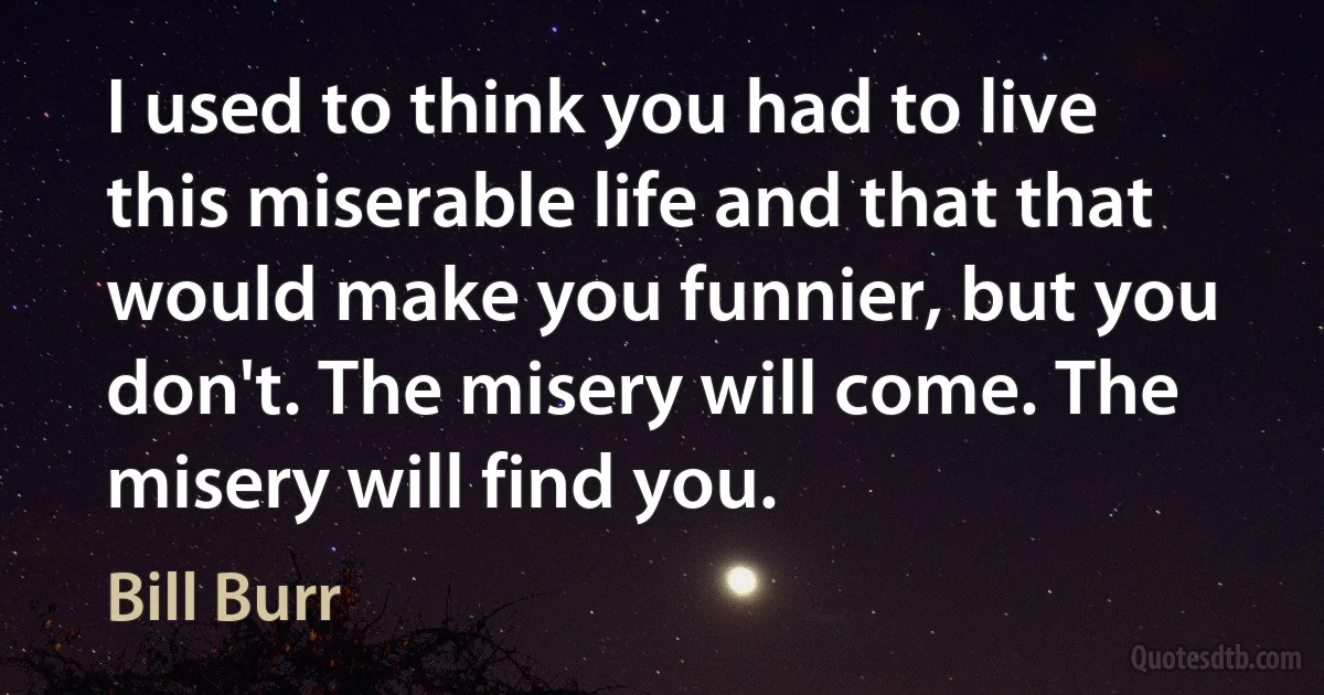 I used to think you had to live this miserable life and that that would make you funnier, but you don't. The misery will come. The misery will find you. (Bill Burr)