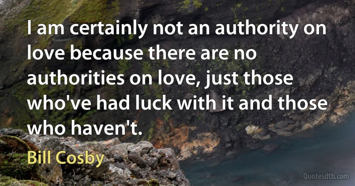 I am certainly not an authority on love because there are no authorities on love, just those who've had luck with it and those who haven't. (Bill Cosby)