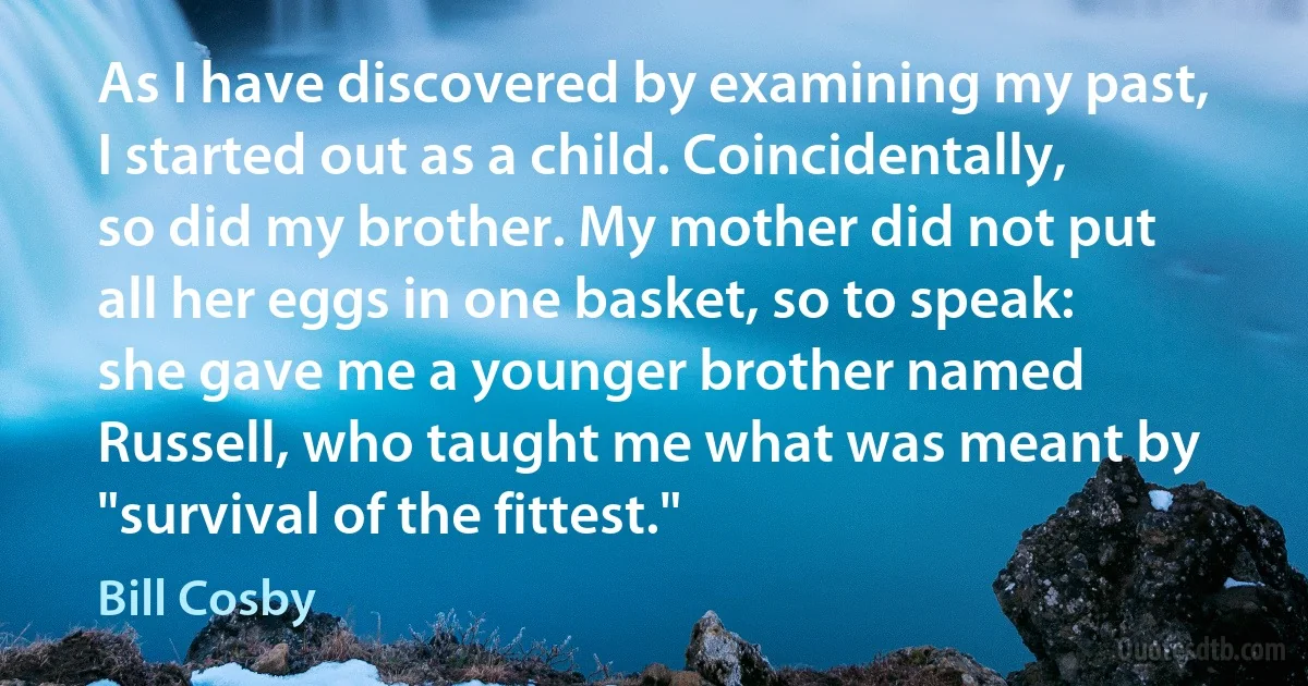 As I have discovered by examining my past, I started out as a child. Coincidentally, so did my brother. My mother did not put all her eggs in one basket, so to speak: she gave me a younger brother named Russell, who taught me what was meant by "survival of the fittest." (Bill Cosby)