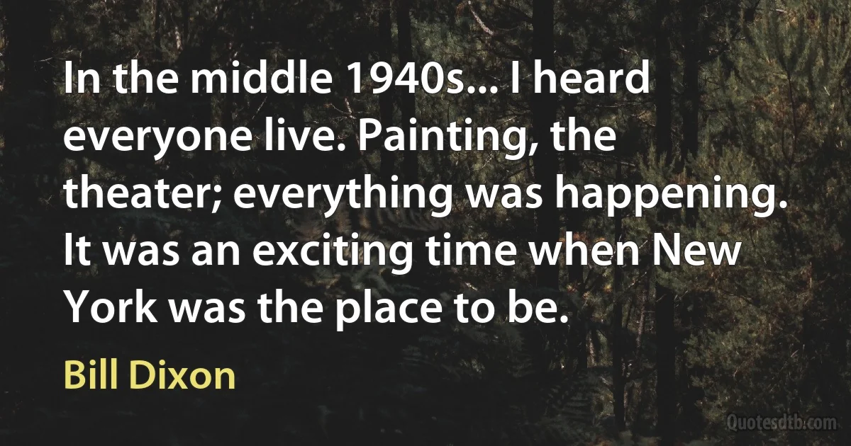 In the middle 1940s... I heard everyone live. Painting, the theater; everything was happening. It was an exciting time when New York was the place to be. (Bill Dixon)