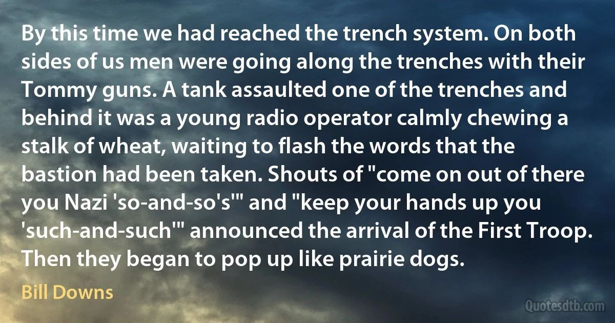 By this time we had reached the trench system. On both sides of us men were going along the trenches with their Tommy guns. A tank assaulted one of the trenches and behind it was a young radio operator calmly chewing a stalk of wheat, waiting to flash the words that the bastion had been taken. Shouts of "come on out of there you Nazi 'so-and-so's'" and "keep your hands up you 'such-and-such'" announced the arrival of the First Troop. Then they began to pop up like prairie dogs. (Bill Downs)