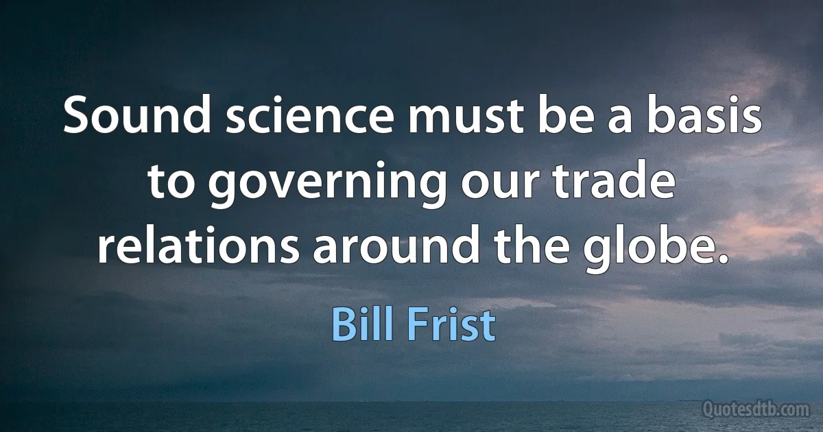 Sound science must be a basis to governing our trade relations around the globe. (Bill Frist)