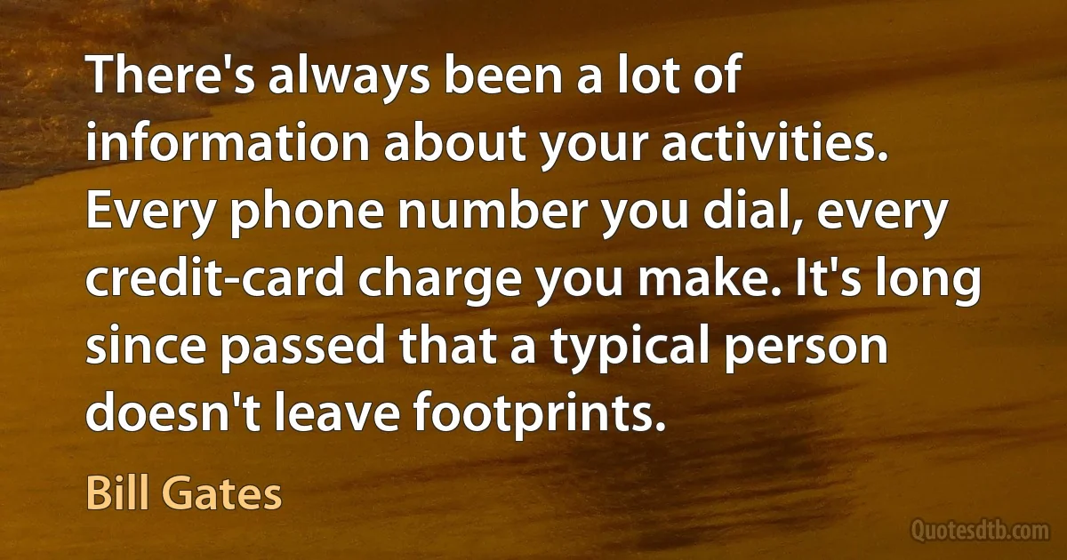 There's always been a lot of information about your activities. Every phone number you dial, every credit-card charge you make. It's long since passed that a typical person doesn't leave footprints. (Bill Gates)