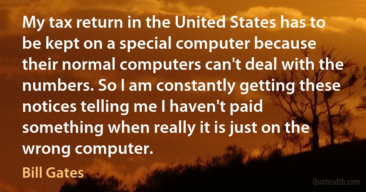 My tax return in the United States has to be kept on a special computer because their normal computers can't deal with the numbers. So I am constantly getting these notices telling me I haven't paid something when really it is just on the wrong computer. (Bill Gates)