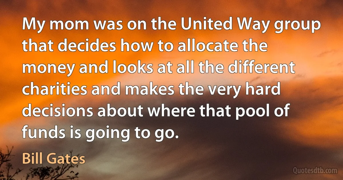 My mom was on the United Way group that decides how to allocate the money and looks at all the different charities and makes the very hard decisions about where that pool of funds is going to go. (Bill Gates)