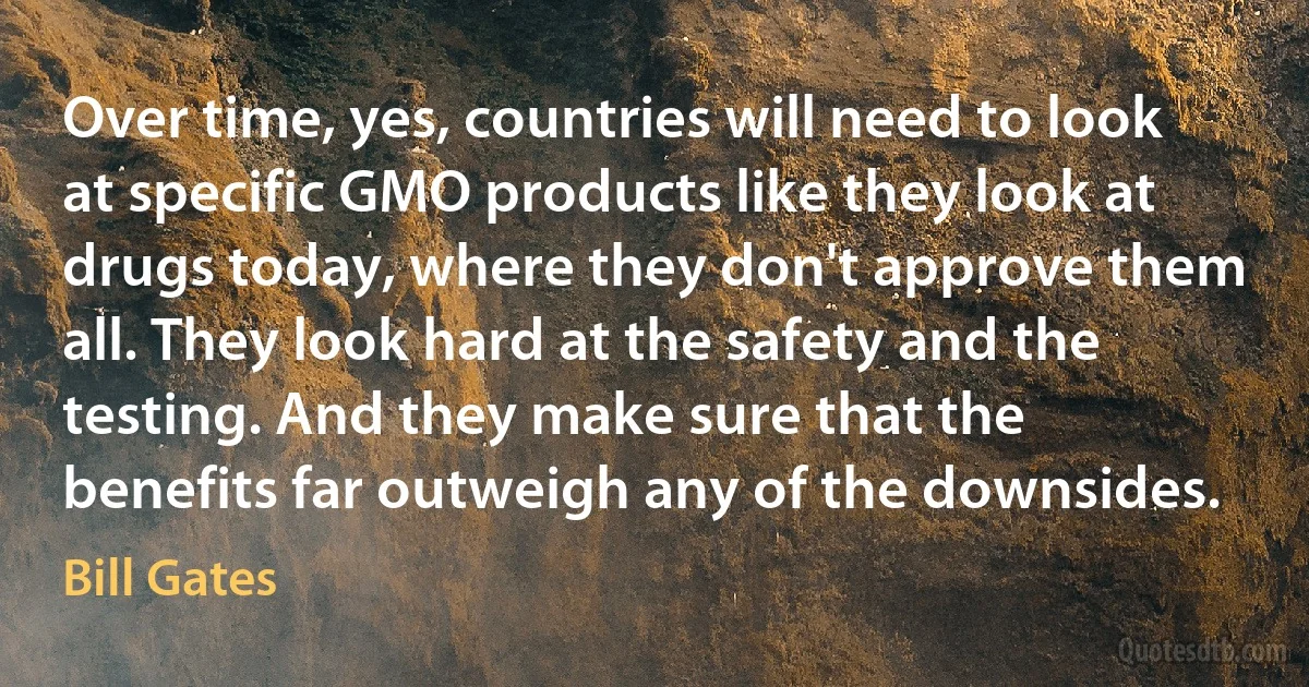 Over time, yes, countries will need to look at specific GMO products like they look at drugs today, where they don't approve them all. They look hard at the safety and the testing. And they make sure that the benefits far outweigh any of the downsides. (Bill Gates)