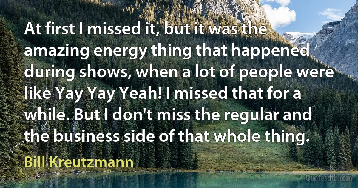 At first I missed it, but it was the amazing energy thing that happened during shows, when a lot of people were like Yay Yay Yeah! I missed that for a while. But I don't miss the regular and the business side of that whole thing. (Bill Kreutzmann)