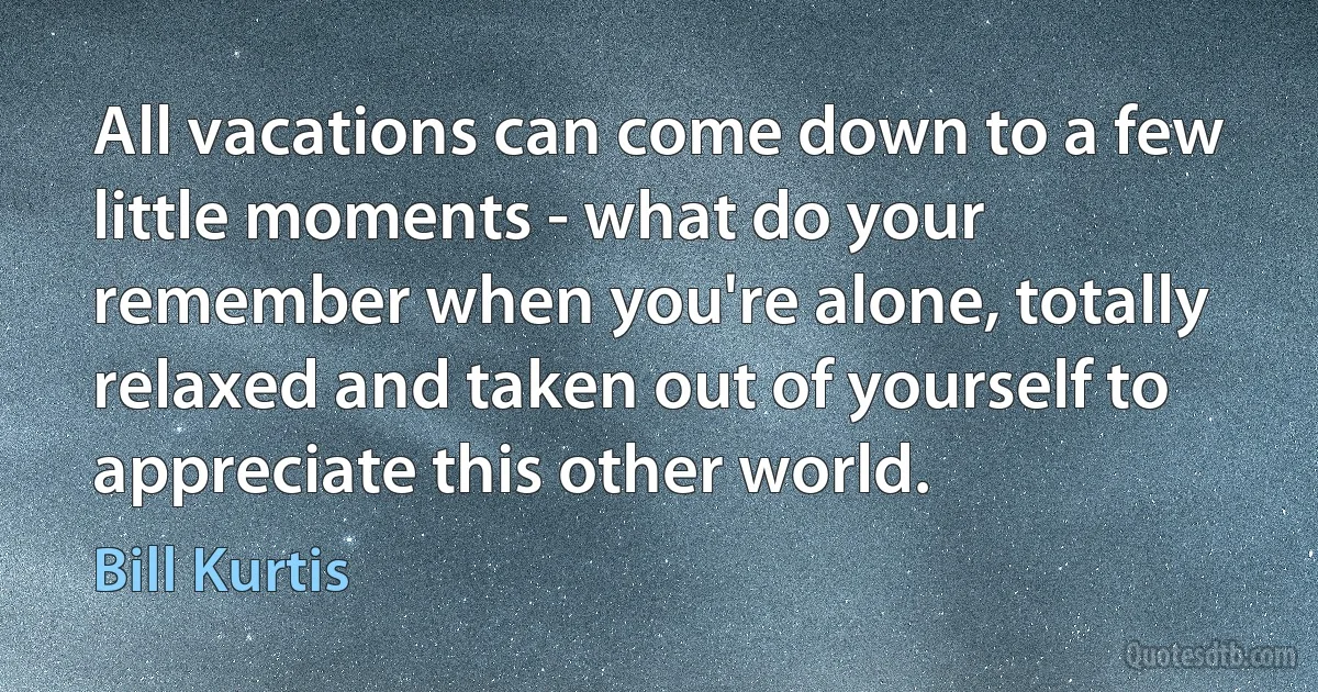 All vacations can come down to a few little moments - what do your remember when you're alone, totally relaxed and taken out of yourself to appreciate this other world. (Bill Kurtis)